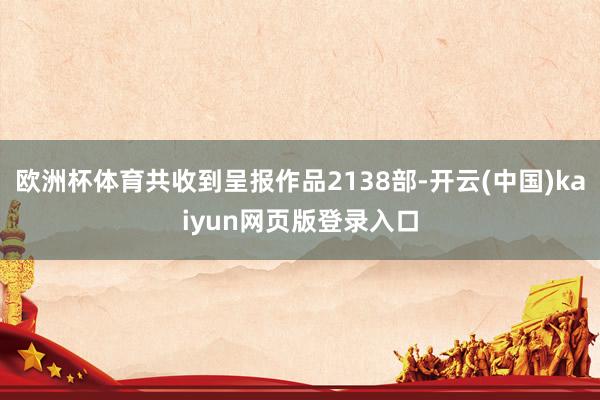 欧洲杯体育共收到呈报作品2138部-开云(中国)kaiyun网页版登录入口