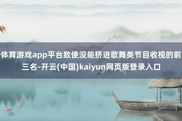 体育游戏app平台致使没能挤进歌舞类节目收视的前三名-开云(中国)kaiyun网页版登录入口