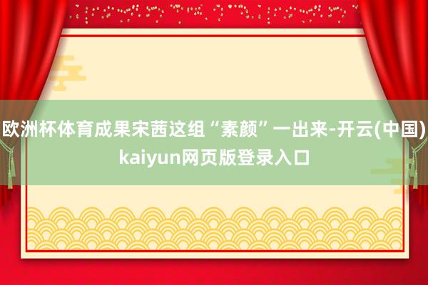 欧洲杯体育成果宋茜这组“素颜”一出来-开云(中国)kaiyun网页版登录入口 欧洲杯体育成果宋茜这组“素颜”一出来-开云(中国)kaiyun网页版登录入口