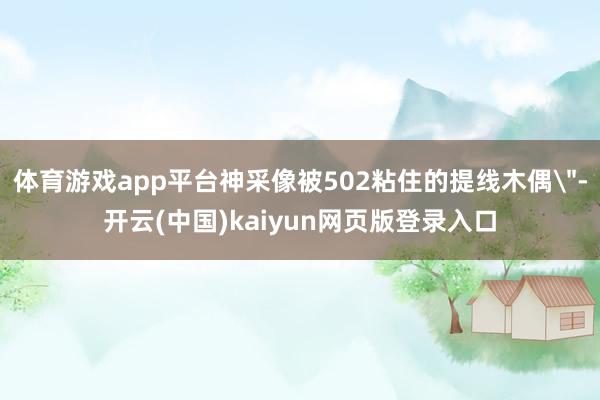 体育游戏app平台神采像被502粘住的提线木偶"-开云(中国)kaiyun网页版登录入口 体育游戏app平台神采像被502粘住的提线木偶"-开云(中国)kaiyun网页版登录入口