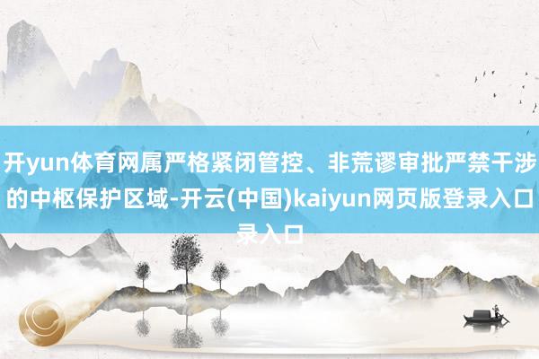 开yun体育网属严格紧闭管控、非荒谬审批严禁干涉的中枢保护区域-开云(中国)kaiyun网页版登录入口 开yun体育网属严格紧闭管控、非荒谬审批严禁干涉的中枢保护区域-开云(中国)kaiyun网页版登录入口