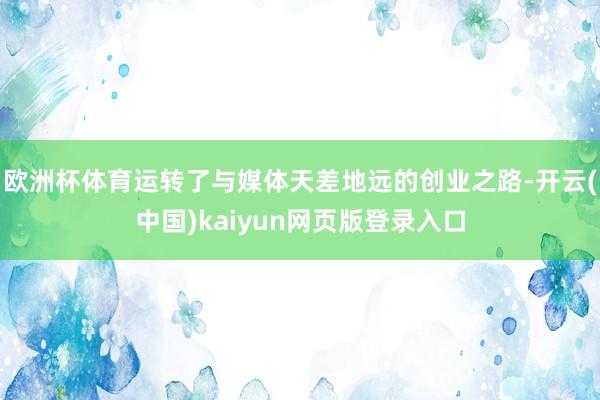 欧洲杯体育运转了与媒体天差地远的创业之路-开云(中国)kaiyun网页版登录入口 欧洲杯体育运转了与媒体天差地远的创业之路-开云(中国)kaiyun网页版登录入口