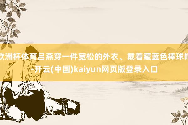 欧洲杯体育吕燕穿一件宽松的外衣、戴着藏蓝色棒球帽-开云(中国)kaiyun网页版登录入口